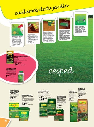 césped
cuidamos de tu jardín
Eliminar malas
hierbas del terreno,
labrar el suelo a una
profundidad de unos
20-30 cm, esparcir la
Turba Rubia Flower
de una manera
uniforme
(10-20 L/ m2
)
Mantener un césped
en perfectas condi-
ciones requiere un
esmerado cuidado.
Utilizar una semilla
de calidad para la
siembra, escarificar
dos veces al año
y realizar cortes
cortos.
Esparcir el abono
césped (30-40 gr/
m2) de manera uni-
forme, homogeneizar
la superficie con el
rastrillo y nivelar.
Sembrar la semilla
con el esparcidor
Flower en dos pasa-
das perpendiculares.
Recubrir con recebo
Flower la superficie
con una capa de 1
cm y rastrillar suave-
mente.
Realizar la compac-
tación con un rulo
para fijar las semillas
y conservar la hume-
dad del terreno
Regar inmediata-
mente después de
la siembra, dar un
primer riego suave
por aspersión fina.
Debe regarse de 2-4
veces por día.
ABONO CÉSPED
ÉLITE SUPREM
MICROGRANU-
LADO 4 Kg
Microgranulado complejo
de liberación progresiva
durante 3/4 meses.
17,30 €
Ref. 38.966
ABONO CÉSPED
ORGANIC COMPLET
4 Kg
Abono granulado de formulación
NPK 16-6-8 de liberación lenta y
controlada para un crecimiento
uniforme y
vigoroso del césped.
13,75 €
Ref. 38.975
SEMILLAS CÉS-
PED CYNODON
DACTILON
Especie de hoja media
adecuada para zonas
de clima cálido. Aguan-
ta bien el pisoteo. Máxi-
ma tolerancia al calor,
sequía y salinidad.
7,65 €
Ref. 38.980
SEMILLAS CÉSPED
RÚSTICO 1 y 5 Kg
Mezcla de semillas de césped
resistente con un bajo nivel de man-
tenimiento para todo tipo de usos.
1 Kg 7,90 €
Ref. 38.979
5 Kg 28,50 €
Ref. 38.978
REGENERADOR
CÉSPED 500 GR.
Mezcla de semillas de
alta calidad y abono de
liberación controlada que
permite repoblar zonas del
césped dañadas.
7,50 €
Ref. 38.976
Revital Patch Césped
1,5 Kg
Mezcla de semillas, substrato y abono
de liberación
controlada para repoblar pequeños
parches
dañados del césped.
14,75 €
Ref. 38.977
MANTILLO
ORGÁNICO
50 L
Formado por una
mezcla de materiales
vegetales con propie-
dades beneficiosas.
6,75 €
Ref. 38.1016
RECEBO
CÉSPED 40 L
Preparado para
garantizar el éxito
de la cubresiembra
y el recebado de
cualquier césped.
8,50 €
Ref. 38.1017
86
 