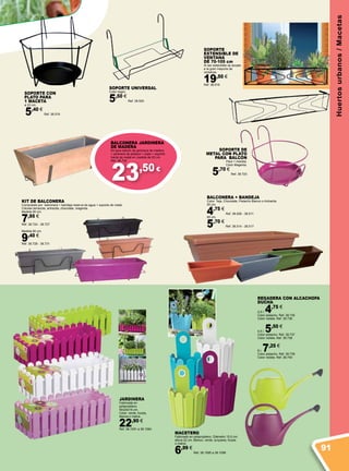 23,50 €
Huertosurbanos/Macetas
SOPORTE UNIVERSAL
Color negro
5,50 €
Ref. 38.520
SOPORTE
EXTENSIBLE DE
VENTANA
DE 70-105 cm
Al ser extensible se acopla
a la gran mayoría de
ventanas.
19,50 €
Ref. 38.518
MACETERO
Fabricado en polipropileno. Diámetro 15,5 cm.
altura 22 cm. Blanco, verde, turquesa, fucsia
o malva.
6,99 €
Ref. 38.1095 a 38.1099
JARDINERA
Fabricada en
polipropileno.
50x20x16 cm.
Color: verde, fucsia,
blanca o malva.
22,90 €
Ref. 38.1091 a 38.1094
SOPORTE DE
METAL CON PLATO
PARA BALCÓN
Para 1 maceta.
Color Magenta.
5,70 €
Ref. 38.723
SOPORTE CON
PLATO PARA
1 MACETA
ø 22 cm.
5,40 €
Ref. 38.519
BALCONERA JARDINERA
DE MADERA
Kit para balcón de jardinera de madera
+ jardinera de plástico + plato + soporte
fuerte de metal en medida de 65 cm.
Ref. 38.732
BALCONERA + BANDEJA
Color: Teja, Chocolate, Pistacho Blanco o Antracita
50 cm.
4,75 €
Ref. 38.509 - 38.511
60 cm.
5,70 €
Ref. 38.514 - 38.517
REGADERA CON ALCACHOFA
DUCHA.
2,5 l. 4,75 €
Color pistacho. Ref. 38.735
Color violeta. Ref. 38.736
4,5 l. 5,50 €
Color pistacho. Ref. 38.737
Color violeta. Ref. 38.738
8 l. 7,25 €
Color pistacho. Ref. 38.739
Color violeta. Ref. 38.740
KIT DE BALCONERA
Compuesto por balconera + bandeja reserva de agua + soporte de metal.
Colores terracota, antracita, chocolate, magenta.
Medida 50 cm.
7,95 €
Ref. 38.724 - 38.727
Medida 60 cm.
9,40 €
Ref. 38.728 - 38.731
91
 