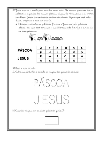 3)Jesus venceu a morte para nos dar nova vida, Ele morreu para nós dar a
salvação e o perdão dos nossos pecados, depois ele ressuscitou e foi morar
com Deus. Jesus é o verdadeiro sentido da páscoa. Agora que você sabe
disso, proponho a você um desafio:
 Observe e encontre as palavras Páscoa e Jesus no caça palavras
abaixo. Sei que você consegue, é só observar cada letrinha e pintar ela
no caça palavras.
4) Faça o que se pede:
a)Cubra os pontinhos e circule as vogais das palavras abaixo:
b) Quantas vogais têm as duas palavras juntas?
 