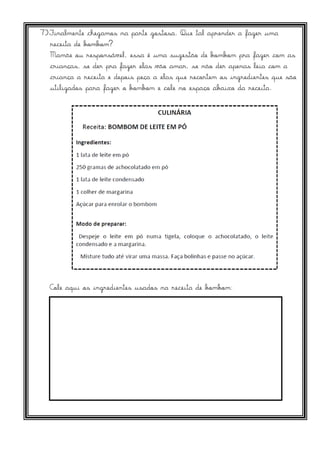 7)Finalmente chegamos na parte gostosa. Que tal aprender a fazer uma
receita de bombom?
Mamãe ou responsável, essa é uma sugestão de bombom pra fazer com as
crianças, se der pra fazer elas vão amar, se não der apenas leia com a
criança a receita e depois peça a elas que recortem os ingredientes que são
utilizados para fazer o bombom e cole no espaço abaixo da receita.
Cole aqui os ingredientes usados na receita de bombom:
 