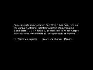 j'aimerais juste savoir combien de mètres cubes d'eau qu'il faut
par jour pour obtenir et entretenir ce jardin pharaonique en
plein désert ? ? ? ? ? Une eau qu'il faut faire venir des nappes
phréatiques en consommant de l'énergie encore et encore ! ! ! !
Le résultat est superbe ..... encore une chance ! Maurice
 