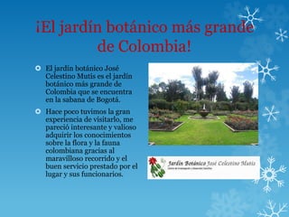 ¡El jardín botánico más grande
de Colombia!
 El jardín botánico José
Celestino Mutis es el jardín
botánico más grande de
Colombia que se encuentra
en la sabana de Bogotá.
 Hace poco tuvimos la gran
experiencia de visitarlo, me
pareció interesante y valioso
adquirir los conocimientos
sobre la flora y la fauna
colombiana gracias al
maravilloso recorrido y el
buen servicio prestado por el
lugar y sus funcionarios.
 