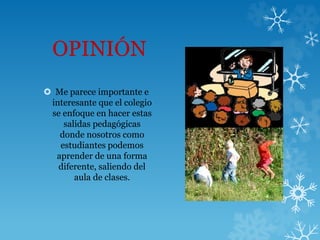 OPINIÓN
 Me parece importante e
interesante que el colegio
se enfoque en hacer estas
salidas pedagógicas
donde nosotros como
estudiantes podemos
aprender de una forma
diferente, saliendo del
aula de clases.
 
