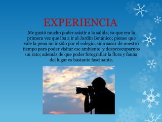 EXPERIENCIA
Me gustó mucho poder asistir a la salida, ya que era la
primera vez que iba a ir al Jardín Botánico; pienso que
vale la pena no ir sólo por el colegio, sino sacar de nuestro
tiempo para poder visitar ese ambiente y despreocuparnos
un rato; además de que poder fotografiar la flora y fauna
del lugar es bastante fascinante.
 