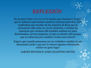 REFLEXIÓN
Es un poco triste a la vez ver lo mucho que tenemos y lo poco
que lo sabemos aprovechar nuestros recursos naturales. Nos
explicaban que muchas de las especies de flora que se
encuentran allá están en vía de extinción, e incluso las
muestras que veíamos allá también estaban un poco
deterioradas, así me pregunto, si esto es adentro del parque,
que se esfuerzan por cuidarlo ¿Cómo será afuera?
Espero que cuando pensemos en un verdadero cambio no sea
demasiado tarde y que por lo menos sigamos intentando
cuidar ese gran lugar:
JARDÍN BOTÁNICO JOSÉ CELESTINO MUTIS.
 