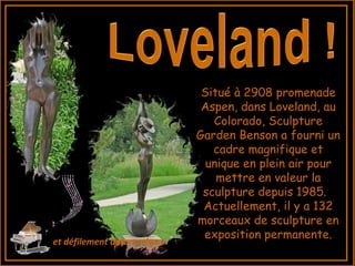 Situé à 2908 promenade
Aspen, dans Loveland, au
Colorado, Sculpture
Garden Benson a fourni un
cadre magnifique et
unique en plein air pour
mettre en valeur la
sculpture depuis 1985.  
Actuellement, il y a 132
morceaux de sculpture en
exposition permanente.
et défilement automatique
 