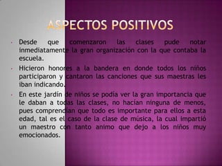 •

•

•

Desde
que
comenzaron
las
clases
pude
notar
inmediatamente la gran organización con la que contaba la
escuela.
Hicieron honores a la bandera en donde todos los niños
participaron y cantaron las canciones que sus maestras les
iban indicando.
En este jardín de niños se podía ver la gran importancia que
le daban a todas las clases, no hacían ninguna de menos,
pues comprendían que todo es importante para ellos a esta
edad, tal es el caso de la clase de música, la cual impartió
un maestro con tanto animo que dejo a los niños muy
emocionados.

 