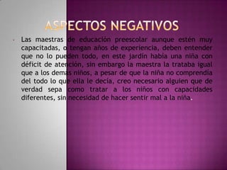 •

Las maestras de educación preescolar aunque estén muy
capacitadas, o tengan años de experiencia, deben entender
que no lo pueden todo, en este jardín había una niña con
déficit de atención, sin embargo la maestra la trataba igual
que a los demás niños, a pesar de que la niña no comprendía
del todo lo que ella le decía, creo necesario alguien que de
verdad sepa como tratar a los niños con capacidades
diferentes, sin necesidad de hacer sentir mal a la niña.

 