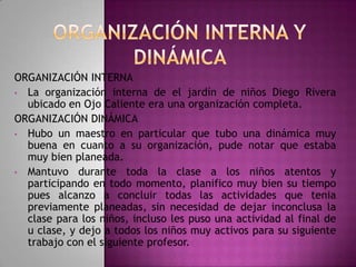 ORGANIZACIÓN INTERNA
• La organización interna de el jardín de niños Diego Rivera
ubicado en Ojo Caliente era una organización completa.
ORGANIZACIÓN DINÁMICA
• Hubo un maestro en particular que tubo una dinámica muy
buena en cuanto a su organización, pude notar que estaba
muy bien planeada.
• Mantuvo durante toda la clase a los niños atentos y
participando en todo momento, planifico muy bien su tiempo
pues alcanzo a concluir todas las actividades que tenia
previamente planeadas, sin necesidad de dejar inconclusa la
clase para los niños, incluso les puso una actividad al final de
u clase, y dejo a todos los niños muy activos para su siguiente
trabajo con el siguiente profesor.

 