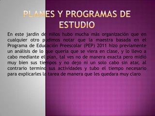 En este jardín de niños hubo mucha más organización que en
cualquier otro pudimos notar que la maestra basada en el
Programa de Educación Preescolar (PEP) 2011 hizo previamente
un análisis de lo que quería que se viera en clase, y lo llevo a
cabo mediante el plan, tal ves no de manera exacta pero midió
muy bien sus tiempos y no dejo ni un solo cabo sin atar, al
contrario termino sus actividades y tubo el tiempo necesario
para explicarles la tarea de manera que les quedara muy claro

 