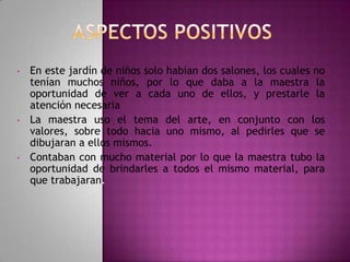 •

•

•

En este jardín de niños solo habían dos salones, los cuales no
tenían muchos niños, por lo que daba a la maestra la
oportunidad de ver a cada uno de ellos, y prestarle la
atención necesaria
La maestra uso el tema del arte, en conjunto con los
valores, sobre todo hacia uno mismo, al pedirles que se
dibujaran a ellos mismos.
Contaban con mucho material por lo que la maestra tubo la
oportunidad de brindarles a todos el mismo material, para
que trabajaran.

 