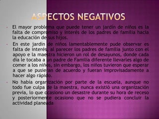 •

•

•

El mayor problema que puede tener un jardín de niños es la
falta de compromiso y interés de los padres de familia hacia
la educación de sus hijos.
En este jardín de niños lamentablemente pude observar es
falta de interés, al parecer los padres de familia junto con el
apoyo e la maestra hicieron un rol de desayunos, donde cada
día le tocaba a un padre de Familia diferente llevarles algo de
comer a los niños, sin embargo, los niños tuvieron que esperar
a que se pusieran de acuerdo y fueran improvisadamente a
hacer algo rápido.
No había organización por parte de la escuela, aunque no
todo fue culpa de la maestra, nunca existió una organización
previa, lo que ocasiono un desastre durante su hora de receso
y posteriormente ocasiono que no se pudiera concluir la
actividad planeada

 