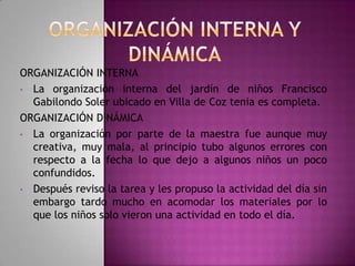ORGANIZACIÓN INTERNA
• La organización interna del jardín de niños Francisco
Gabilondo Soler ubicado en Villa de Coz tenia es completa.
ORGANIZACIÓN DINÁMICA
• La organización por parte de la maestra fue aunque muy
creativa, muy mala, al principio tubo algunos errores con
respecto a la fecha lo que dejo a algunos niños un poco
confundidos.
• Después reviso la tarea y les propuso la actividad del día sin
embargo tardo mucho en acomodar los materiales por lo
que los niños solo vieron una actividad en todo el día.

 