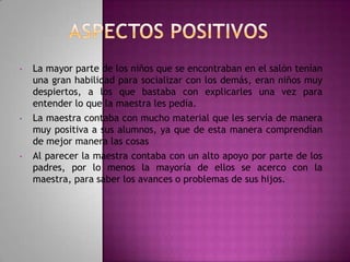 •

•

•

La mayor parte de los niños que se encontraban en el salón tenían
una gran habilidad para socializar con los demás, eran niños muy
despiertos, a los que bastaba con explicarles una vez para
entender lo que la maestra les pedía.
La maestra contaba con mucho material que les servía de manera
muy positiva a sus alumnos, ya que de esta manera comprendían
de mejor manera las cosas
Al parecer la maestra contaba con un alto apoyo por parte de los
padres, por lo menos la mayoría de ellos se acerco con la
maestra, para saber los avances o problemas de sus hijos.

 
