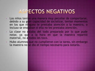 •

•

•

Los niños tenían una manera muy peculiar de comportarse,
debido a su gran capacidad de socializar, tenían momentos
en los que ninguno le prestaba atención a la maestra, o
incluso se enojaban si ella no les prestaba atención.
La clase no estaba del todo preparada por lo que pude
notar, ya que a la hora en que la maestra repartió
material, no a todos les toco.
Hubo alumnos que no cumplieron con la tarea, sin embargo
la maestra no se dio el tiempo necesario para notarlo.

 