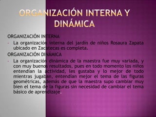 ORGANIZACIÓN INTERNA
• La organización interna del jardín de niños Rosaura Zapata
ubicado en Zacatecas es completa.
ORGANIZACIÓN DINÁMICA
• La organización dinámica de la maestra fue muy variada, y
con muy buenos resultados, pues en todo momento los niños
entendían la actividad, les gustaba y lo mejor de todo
mientras jugaban, entendían mejor el tema de las figuras
geométricas, además de que la maestra supo cambiar muy
bien el tema de la figuras sin necesidad de cambiar el tema
básico de aprendizaje.

 