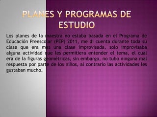 Los planes de la maestra no estaba basada en el Programa de
Educación Preescolar (PEP) 2011, me di cuenta durante toda su
clase que era mas una clase improvisada, solo improvisaba
alguna actividad que les permitiera entender el tema, el cual
era de la figuras geométricas, sin embargo, no tubo ninguna mal
respuesta por parte de los niños, al contrario las actividades les
gustaban mucho..

 