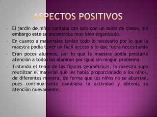 •

•

•

•

El jardín de niños contaba tan solo con un salón de clases, sin
embargo este se encontraba muy bien organizado.
En cuanto a materiales tenían todo lo necesario por lo que la
maestra podía tener un fácil acceso a lo que fuera necesitando
Eran pocos alumnos, por lo que la maestra podía prestarle
atención a todos los alumnos por igual sin ningún problema.
Tratando el tema de las figuras geométricas, la maestra supo
reutilizar el material que les había proporcionado a los niños,
de diferentes manera, de forma que los niños no se aburrían,
pues continuamente cambiaba la actividad y obtenía su
atención nuevamente.

 
