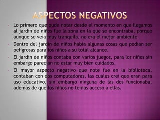 •

•

•

•

Lo primero que pude notar desde el momento en que llegamos
al jardín de niños fue la zona en la que se encontraba, porque
aunque se veía muy tranquila, no era el mejor ambiente
Dentro del jardín de niños había algunas cosas que podían ser
peligrosas para los niños a su total alcance.
El jardín de niños contaba con varios juegos, para los niños sin
embargo parecían no estar muy bien cuidados.
El mayor aspecto negativo que note fue en la biblioteca,
contaban con dos computadoras, las cuales creí que eran para
uso educativo, sin embargo ninguna de las dos funcionaba,
además de que los niños no tenias acceso a ellas.

 
