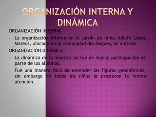 ORGANIZACIÓN INTERNA
• La organización interna en el jardín de niños Adolfo López
Mateos, ubicado en la comunidad del Maguey, es unitaria
ORGANIZACIÓN DINÁMICA
• La dinámica de la maestra no fue de mucha participación de
parte de los alumnos.
• Fue una manera fácil de entender las figuras geométricas,
sin embargo no todos los niños le prestaron la misma
atención.

 