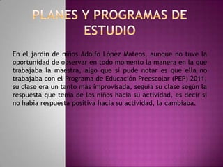 En el jardín de niños Adolfo López Mateos, aunque no tuve la
oportunidad de observar en todo momento la manera en la que
trabajaba la maestra, algo que si pude notar es que ella no
trabajaba con el Programa de Educación Preescolar (PEP) 2011,
su clase era un tanto más improvisada, seguía su clase según la
respuesta que tenia de los niños hacia su actividad, es decir si
no había respuesta positiva hacia su actividad, la cambiaba.

 