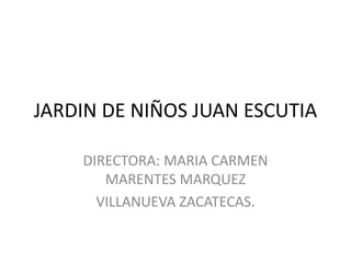 JARDIN DE NIÑOS JUAN ESCUTIA
DIRECTORA: MARIA CARMEN
MARENTES MARQUEZ
VILLANUEVA ZACATECAS.
 