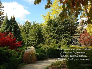 C'est l'amour qui, pour ceinture, A l'onde et le firmament, Et dont toute la nature, N'est, au fond, que l'ornement. 