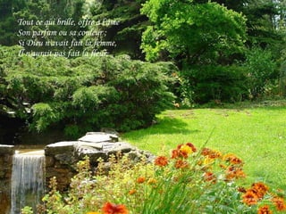 Tout ce qui brille, offre à l'âme Son parfum ou sa couleur ; Si Dieu n'avait fait la femme, Il n'aurait pas fait la fleur. 