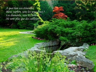 A quoi bon vos étincelles, Bleus saphirs, sans les yeux doux ? Les diamants, sans les belles, Ne sont plus que des cailloux ; 