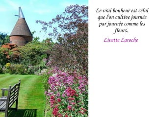 Le vrai bonheur est celui que l'on cultive journée par journée comme les fleurs.  Livette Laroche   