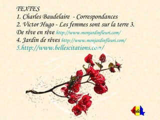 TEXTES 1. Charles Baudelaire  - Correspondances  2. Victor Hugo - Les femmes sont sur la terre  3. De rêve en rêve  http://www.monjardinfleuri.com/   4. Jardin de rêves  http://www.monjardinfleuri.com/   5.http://www.bellescitations.com/ Rodica 