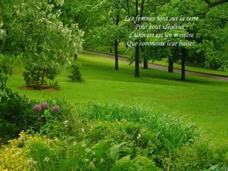 Les femmes sont sur la terre Pour tout idéaliser ; L'univers est un mystère Que commente leur baiser. 