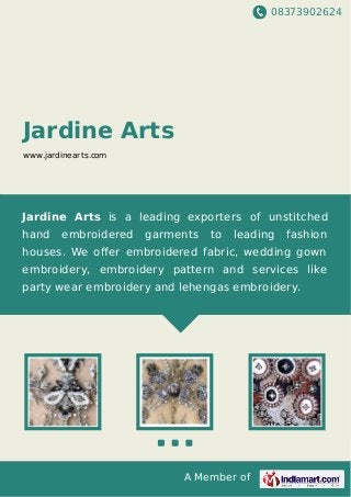 08373902624
A Member of
Jardine Arts
www.jardinearts.com
Jardine Arts is a leading exporters of unstitched
hand embroidered garments to leading fashion
houses. We oﬀer embroidered fabric, wedding gown
embroidery, embroidery pattern and services like
party wear embroidery and lehengas embroidery.
 