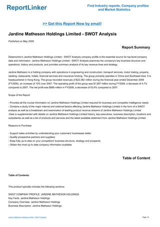 Find Industry reports, Company profiles
ReportLinker                                                                      and Market Statistics



                                            >> Get this Report Now by email!

Jardine Matheson Holdings Limited - SWOT Analysis
Published on May 2009

                                                                                                             Report Summary

Datamonitor's Jardine Matheson Holdings Limited - SWOT Analysis company profile is the essential source for top-level company
data and information. Jardine Matheson Holdings Limited - SWOT Analysis examines the company's key business structure and
operations, history and products, and provides summary analysis of its key revenue lines and strategy.


Jardine Matheson is a holding company with operations in engineering and construction, transport services, motor trading, property,
retailing, restaurants, hotels, financial services and insurance broking. The group primarily operates in China and Southeast Asia. It is
headquartered in Hong Kong. The group recorded revenues of $22,362 million during the financial year ended December 2008
(FY2008), an increase of 15% over 2007. The operating profit of the group was $1,697 million during FY2008, a decrease of 4.7%
compared to 2007. The net profit was $666 million in FY2008, a decrease of 63.6% compared to 2007.


Scope of the Report


- Provides all the crucial information on Jardine Matheson Holdings Limited required for business and competitor intelligence needs
- Contains a study of the major internal and external factors affecting Jardine Matheson Holdings Limited in the form of a SWOT
analysis as well as a breakdown and examination of leading product revenue streams of Jardine Matheson Holdings Limited
-Data is supplemented with details on Jardine Matheson Holdings Limited history, key executives, business description, locations and
subsidiaries as well as a list of products and services and the latest available statement from Jardine Matheson Holdings Limited


Reasons to Purchase


- Support sales activities by understanding your customers' businesses better
- Qualify prospective partners and suppliers
- Keep fully up to date on your competitors' business structure, strategy and prospects
- Obtain the most up to date company information available




                                                                                                             Table of Content



Table of Contents:



This product typically includes the following sections:


SWOT COMPANY PROFILE: JARDINE MATHESON HOLDINGS
Key Facts: Jardine Matheson Holdings
Company Overview: Jardine Matheson Holdings
Business Description: Jardine Matheson Holdings



Jardine Matheson Holdings Limited - SWOT Analysis                                                                               Page 1/4
 