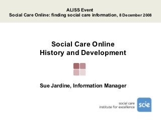 ALISS Event
Social Care Online: finding social care information, 8 December 2008




                 Social Care Online
              History and Development



              Sue Jardine, Information Manager
 