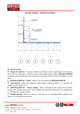 DETALHES TÉCNICOS – RODAPÉ DE ALVENARIA
A – Laje de concreto
B – Preparo da superfície – Limpeza, remoção de partículas soltas, regularização com espessura
mínima de 2 cm com traço 1:4 cimento e areia, adicionando emulsão adesiva DRYKOFIX CHAPISCO
na água de amassamento para maior aderência no substrato. Prever cantos arredondados ou meia
cana.
C – DRYKOALCATRÃO AR 1a
demão – Aplicar uma única demão de DRYKOALCATRÃO AR.
D – Tela industrial – Ainda com o substrato úmido, aplicar a industrial (malha 1 x 1), subindo pelo
rodapé por pelo menos 20 cm.
E – DRYKOALCATRÃO AR - Demais demãos – Após a aplicação da tela, seguir com as demais
demãos com consumo mínimo de 1 kg/m2
/demão com espessura mínima de 2 mm, aplicadas de
2 a 4 demãos em sentido cruzado.
F – Proteção mecânica – Deverá ser prevista a utilização de uma tela galvanizada ou plástica para
garantir a recomposição da alvenaria.
 