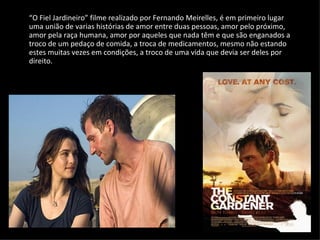 “ O Fiel Jardineiro” filme realizado por Fernando Meirelles, é em primeiro lugar uma união de varias histórias de amor entre duas pessoas, amor pelo próximo, amor pela raça humana, amor por aqueles que nada têm e que são enganados a troco de um pedaço de comida, a troca de medicamentos, mesmo não estando estes muitas vezes em condições, a troco de uma vida que devia ser deles por direito. 