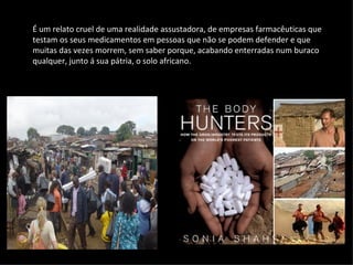 É um relato cruel de uma realidade assustadora, de empresas farmacêuticas que testam os seus medicamentos em pessoas que não se podem defender e que muitas das vezes morrem, sem saber porque, acabando enterradas num buraco qualquer, junto á sua pátria, o solo africano. 
