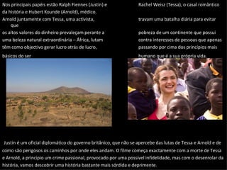 Nos principais papéis estão Ralph Fiennes (Justin) e Rachel Weisz (Tessa), o casal romântico da história e Hubert Kounde (Arnold), médico.  Arnold juntamente com Tessa, uma activista,  travam uma batalha diária para evitar que os altos valores do dinheiro prevaleçam perante a  pobreza de um continente que possui uma beleza natural extraordinária – África, lutam  contra interesses de pessoas que apenas têm como objectivo gerar lucro atrás de lucro,  passando por cima dos princípios mais básicos do ser humano que é a sua própria vida.   Justin é um oficial diplomático do governo britânico, que não se apercebe das lutas de Tessa e Arnold e de como são perigosos os caminhos por onde eles andam. O filme começa exactamente com a morte de Tessa e Arnold, a principio um crime passional, provocado por uma possível infidelidade, mas com o desenrolar da história, vamos descobrir uma história bastante mais sórdida e deprimente.  