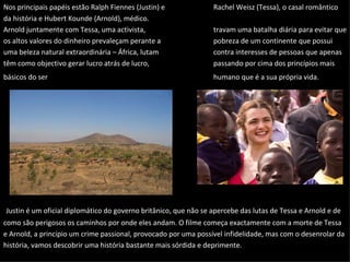 Nos principais papéis estão Ralph Fiennes (Justin) e Rachel Weisz (Tessa), o casal romântico da história e Hubert Kounde (Arnold), médico.  Arnold juntamente com Tessa, uma activista,  travam uma batalha diária para evitar que os altos valores do dinheiro prevaleçam perante a  pobreza de um continente que possui uma beleza natural extraordinária – África, lutam  contra interesses de pessoas que apenas têm como objectivo gerar lucro atrás de lucro,  passando por cima dos princípios mais básicos do ser humano que é a sua própria vida.   Justin é um oficial diplomático do governo britânico, que não se apercebe das lutas de Tessa e Arnold e de como são perigosos os caminhos por onde eles andam. O filme começa exactamente com a morte de Tessa e Arnold, a principio um crime passional, provocado por uma possível infidelidade, mas com o desenrolar da história, vamos descobrir uma história bastante mais sórdida e deprimente.  