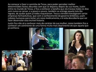 Ao começar a fazer o caminho de Tessa, para poder perceber melhor determinados factos absurdos com que se deparou depois da sua morte, Justin entra no mundo de Tessa, e fica a conhecer a batalha que ela travava todos os dias sem nunca se cansar, e a pouco e pouco, também se entrega aquela luta tão ingrata, de ajudar quem já todos esqueceram. Tessa e Arnold investigavam varias empresas farmacêuticas, que com o conhecimento do governo britânico, usam cobaias humanas para testar um novo medicamento, e é esta descoberta que vai fazer desenrolar esta incrível historia.  Justin fica não só a conhecer mais do carácter da sua mulher, como também fica a conhecer um continente de uma forma muito mais deprimente do que aquela que já conhecia. 