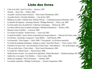 Liste des livres
 L'abc de la taille / Jean-Yves Prat. - : Rustica, 1999
 Attends... / Suzy Chic. - : Didier, 2006.
 Au jardin / [texte de James Gourier]. - : Père Castor Flammarion, 2002.
 Au jardin fruitier / Nicolette Humbert. - : Joie de lire, 2007.
 Balthazar au jardin / Isabelle Jarry, William Wilson. - : Gallimard jeunesse-Giboulées, 2007.
 La bataille des légumes : chronique illustrée / Philippe Bertrand. - : Naïve, cop. 2005
 Les bons petits trucs du jardin bio / Catherine Lamontagne. - : Rustica éd., 2007.
 Les Bons réflexes pour un jardin écologique / Bénédicte Boudassou. - : Rustica, 2007.
 Boutures semis et greffes. - : Larousse, 2005.
 La Carotte et le panais / Jerôme Goust. - : Actes sud, 2001.
 Le goût des jardins / textes choisis et présentés par Jacques Barozzi. - : Mercure de France, impr. 2006.
 Les Graines : de grandes voyageuses / Anne Möller. - : Gulf Stream, 2006.
 La Grenouille / Tatsu Nagata. - : Seuil, 2006 * Titre général : Les Sciences naturelles
 Le Guide du jardinage biologique : potager et verger / Jean-Paul Thorez. - : Terre vivante, 1998.
 L'homme à la main verte : mes chroniques à France Inter / Alain Baraton. - : Ed. du Rouergue, impr. 2006.
 L'île aux mille fleurs / Claire Jobert. - : Père Castor-Flammarion, 2004
 Le Jardin bio / Michel Caron. - : Ouest-France, 2006.
 Jardin de mois en mois : les conseils d'un spécialiste / Daniel Brochard. - : Hachette pratique, DL 2006.
 Jardine bio, c'est rigolo / Eric Prédine. - : Terre vivante, 2006.
 Jardins de campagne / Pierre Nessmann. - : Aubanel, 2007.
 Les jardins suspendus / Philippe Lechermeier. - : Gautier-Languereau, 2006.
 