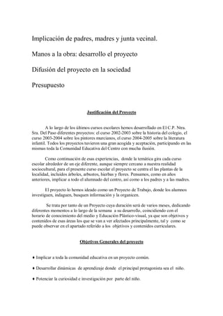 Implicación de padres, madres y junta vecinal.
Manos a la obra: desarrollo el proyecto
Difusión del proyecto en la sociedad
Presupuesto
Justificación del Proyecto
A lo largo de los últimos cursos escolares hemos desarrollado en El C.P. Ntra.
Sra. Del Paso diferentes proyectos: el curso 2002-2003 sobre la historia del colegio, el
curso 2003-2004 sobre los pintores murcianos, el curso 2004-2005 sobre la literatura
infantil. Todos los proyectos tuvieron una gran acogida y aceptación, participando en las
mismas toda la Comunidad Educativa del Centro con mucha ilusión.
Como continuación de esas experiencias, donde la temática gira cada curso
escolar alrededor de un eje diferente, aunque siempre cercano a nuestra realidad
sociocultural, para el presente curso escolar el proyecto se centra el las plantas de la
localidad, incluidos árboles, arbustos, hierbas y flores. Pensamos, como en años
anteriores, implicar a todo el alumnado del centro, así como a los padres y a las madres.
El proyecto lo hemos ideado como un Proyecto de Trabajo, donde los alumnos
investiguen, indaguen, busquen información y la organicen.
Se trata por tanto de un Proyecto cuya duración será de varios meses, dedicando
diferentes momentos a lo largo de la semana a su desarrollo, coincidiendo con el
horario de conocimiento del medio y Educación Plástico-visual, ya que son objetivos y
contenidos de esas áreas los que se van a ver afectados principalmente, tal y como se
puede observar en el apartado referido a los objetivos y contenidos curriculares.
Objetivos Generales del proyecto
♦ Implicar a toda la comunidad educativa en un proyecto común.
♦ Desarrollar dinámicas de aprendizaje donde el principal protagonista sea el niño.
♦ Potenciar la curiosidad e investigación por parte del niño.
 