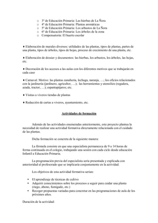 o 3º de Educación Primaria: Las hierbas de La Ñora
o 4º de Educación Primaria: Plantas aromáticas
o 5º de Educación Primaria: Los arbustos de La Ñora
o 6º de Educación Primaria: Los árboles de la zona
o Compensatoria: El huerto escolar
♦ Elaboración de murales diversos: utilidades de las plantas, tipos de plantas, partes de
una planta, tipos de árboles, tipos de hojas, proceso de crecimiento de una planta, etc.
♦ Elaboración de dossier y documentos: las hierbas, los arbustos, los árboles, las hojas,
etc.
♦ Decoración de los accesos a las aulas con los diferentes motivos que se trabajarán en
cada caso
♦ Carnaval. Motivo: las plantas zanahoria, lechuga, naranja, …; los oficios relacionados
con la jardinería (jardinero, agricultor, …); las herramientas y utensilios (regadera,
azada, tractor, …); espantapájaros; etc.
♦ Visitas a viveros tiendas de plantas
♦ Redacción de cartas a viveros, ayuntamiento, etc.
Actividades de formación
Además de las actividades enumeradas anteriormente, este proyecto plantea la
necesidad de realizar una actividad formativa directamente relacionada con el cuidado
de las plantas.
Dicha formación se concreta de la siguiente manera:
La fórmula consiste en que una especialista permanezca de 9 a 14 horas de
forma continuada en el colegio, trabajando una sesión con cada ciclo desde educación
Infantil a Educación Primaria.
La programación previa del especialista sería presentada y explicada con
anterioridad al profesorado que se implicaría conjuntamente en la actividad.
Los objetivos de esta actividad formativa serían:
• El aprendizaje de técnicas de cultivo
• Adquirir conocimientos sobre los procesos a seguir para cuidar una planta
(riego, abono, fumigado, etc.)
• Recoger propuestas variadas para concretar en las programaciones de aula de los
próximos años.
Duración de la actividad:
 