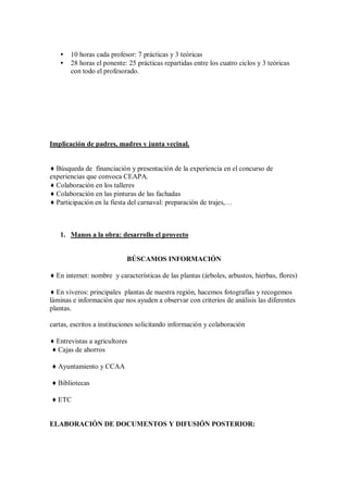 • 10 horas cada profesor: 7 prácticas y 3 teóricas
• 28 horas el ponente: 25 prácticas repartidas entre los cuatro ciclos y 3 teóricas
con todo el profesorado.
Implicación de padres, madres y junta vecinal.
♦ Búsqueda de financiación y presentación de la experiencia en el concurso de
experiencias que convoca CEAPA.
♦ Colaboración en los talleres
♦ Colaboración en las pinturas de las fachadas
♦ Participación en la fiesta del carnaval: preparación de trajes,…
1. Manos a la obra: desarrollo el proyecto
BÚSCAMOS INFORMACIÓN
♦ En internet: nombre y características de las plantas (árboles, arbustos, hierbas, flores)
♦ En viveros: principales plantas de nuestra región, hacemos fotografías y recogemos
láminas e información que nos ayuden a observar con criterios de análisis las diferentes
plantas.
cartas, escritos a instituciones solicitando información y colaboración
♦ Entrevistas a agricultores
♦ Cajas de ahorros
♦ Ayuntamiento y CCAA
♦ Bibliotecas
♦ ETC
ELABORACIÓN DE DOCUMENTOS Y DIFUSIÓN POSTERIOR:
 