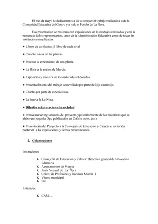 El mes de mayo lo dedicaremos a dar a conocer el trabajo realizado a toda la
Comunidad Educativa del Centro y a todo el Pueblo de La Ñora.
Esa presentación se realizará con exposiciones de los trabajos realizados y con la
presencia de los representantes, tanto de la Administración Educativa como de todas las
instituciones implicadas.
♦ Libros de las plantas ¿1 libro de cada nivel
♦ Características de las plantas.
♦ Proceso de crecimiento de una planta.
♦ La flora en la región de Murcia.
♦ Exposición y muestra de los materiales elaborados.
♦ Presentación oral del trabajo desarrollado por parte de l@s alumn@s.
♦ Charlas por parte de especialistas.
♦ La huerta de La Ñora .
♦ Difusión del proyecto en la sociedad
♦ Prensa/marketing: anuncio del proyecto y posteriormente de los materiales que se
elaboren (pequeña Opi, publicación en CAM u otros, etc.)
♦ Presentación del Proyecto a la Consejería de Educación y Ciencia e invitación
posterior a las exposiciones y demás presentaciones.
2. Colaboradores
Instituciones:
ü Consejería de Educación y Cultura: Dirección general de Innovación
Educativa
ü Ayuntamiento de Murcia
ü Junta Vecinal de La Ñora
ü Centro de Profesores y Recursos Murcia I
ü Vivero municipal
ü Etc
Entidades:
ü CAM,…
 
