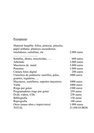 Presupuesto
Material fungible: folios, pinturas, pinceles,
papel embalar, plásticos encuadernar,
rotuladores, cartulinas, etc
……………………..
2.000 euros
Semillas, abono, insecticidas, …. 600 euros
Arbolado 3.000 euros
Maceteros de metal 5.000 euros
Ponentes 1.000 euros
Cámara fotos digital 200 euros
Utensilios de jardinería: rastrillos, palas,
guantes, regaderas, …
3000 euros
Maceteros, semilleros, soportes maceteros 1000 euros
Turba 1000 euros
Riego por goteo 1500 euros
Programadores riego por goteo 250 euros
Dvds, videos, CDs 250 euros
Bibliografía 150 euros
Reprografía 100 euros
Otros (mano obra e imprevistos) 1.000 euros
TOTAL 21.050 EUROS
 
