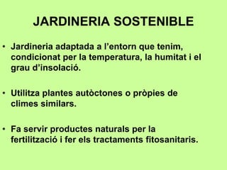 JARDINERIA SOSTENIBLE 
• Jardineria adaptada a l’entorn que tenim, 
condicionat per la temperatura, la humitat i el 
grau d’insolació. 
• Utilitza plantes autòctones o pròpies de 
climes similars. 
• Fa servir productes naturals per la 
fertilització i fer els tractaments fitosanitaris. 
 