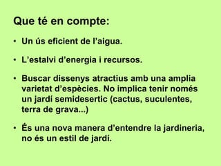 Que té en compte: 
• Un ús eficient de l’aigua. 
• L’estalvi d’energia i recursos. 
• Buscar dissenys atractius amb una amplia 
varietat d’espècies. No implica tenir només 
un jardí semidesertic (cactus, suculentes, 
terra de grava...) 
• És una nova manera d’entendre la jardineria, 
no és un estil de jardí. 
 