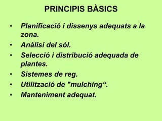 PRINCIPIS BÀSICS 
• Planificació i dissenys adequats a la 
zona. 
• Anàlisi del sòl. 
• Selecció i distribució adequada de 
plantes. 
• Sistemes de reg. 
• Utilització de "mulching“. 
• Manteniment adequat. 
 